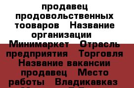 продавец продовольственных тооваров › Название организации ­ Минимаркет › Отрасль предприятия ­ Торговля › Название вакансии ­ продавец › Место работы ­ Владикавказ, ул Маркова/Л.Толстого › Подчинение ­ директор › Минимальный оклад ­ 900 › Возраст от ­ 22 - Северная Осетия, Владикавказ г. Работа » Вакансии   